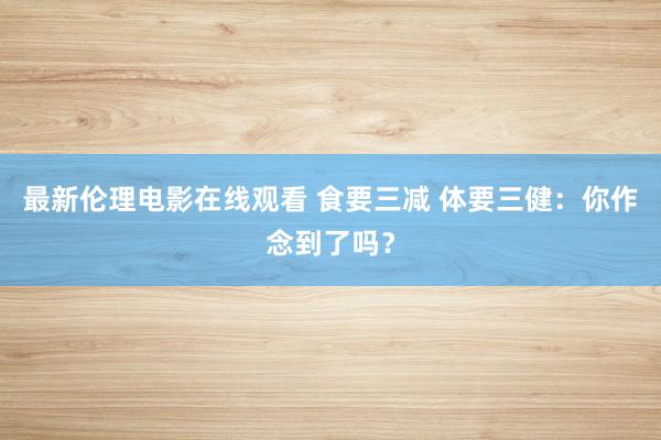 最新伦理电影在线观看 食要三减 体要三健：你作念到了吗？