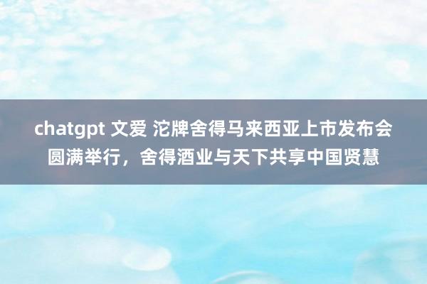 chatgpt 文爱 沱牌舍得马来西亚上市发布会圆满举行，舍得酒业与天下共享中国贤慧