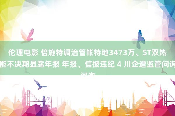 伦理电影 倍施特调治管帐特地3473万、ST双热能不决期显露年报 年报、信披违纪 4 川企遭监管问询