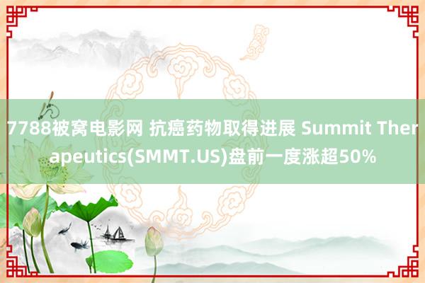 7788被窝电影网 抗癌药物取得进展 Summit Therapeutics(SMMT.US)盘前一度涨超50%