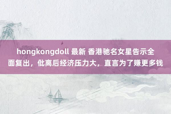 hongkongdoll 最新 香港驰名女星告示全面复出，仳离后经济压力大，直言为了赚更多钱