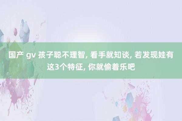 国产 gv 孩子聪不理智， 看手就知谈， 若发现娃有这3个特征， 你就偷着乐吧