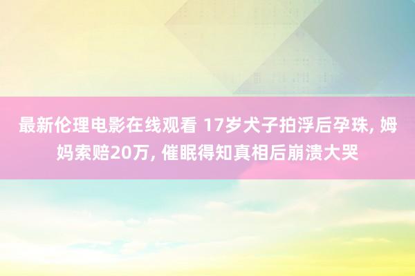 最新伦理电影在线观看 17岁犬子拍浮后孕珠， 姆妈索赔20万， 催眠得知真相后崩溃大哭