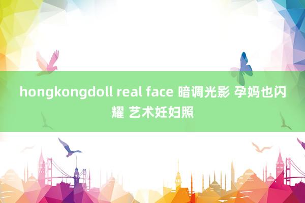 hongkongdoll real face 暗调光影 孕妈也闪耀 艺术妊妇照