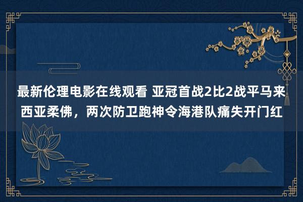 最新伦理电影在线观看 亚冠首战2比2战平马来西亚柔佛，两次防卫跑神令海港队痛失开门红