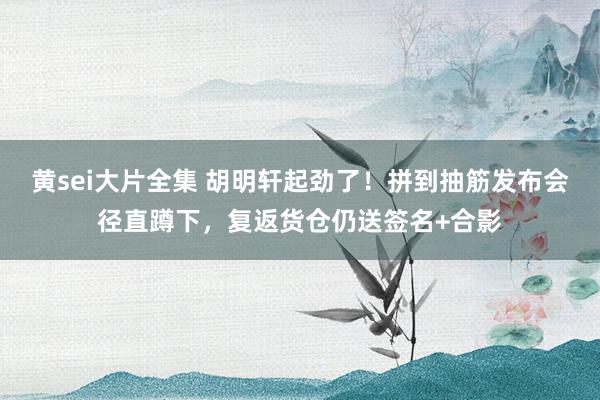 黄sei大片全集 胡明轩起劲了！拼到抽筋发布会径直蹲下，复返货仓仍送签名+合影