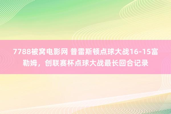 7788被窝电影网 普雷斯顿点球大战16-15富勒姆，创联赛杯点球大战最长回合记录