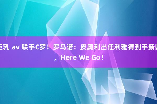 巨乳 av 联手C罗！罗马诺：皮奥利出任利雅得到手新帅，Here We Go！