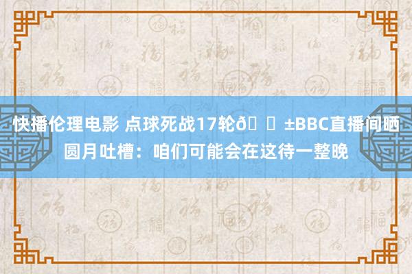 快播伦理电影 点球死战17轮😱BBC直播间晒圆月吐槽：咱们可能会在这待一整晚