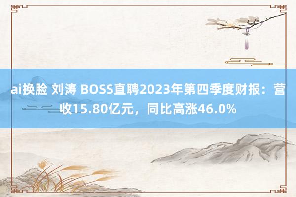 ai换脸 刘涛 BOSS直聘2023年第四季度财报：营收15.80亿元，同比高涨46.0%