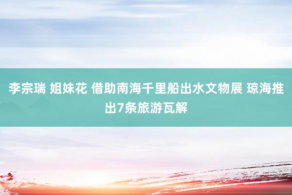 李宗瑞 姐妹花 借助南海千里船出水文物展 琼海推出7条旅游瓦解