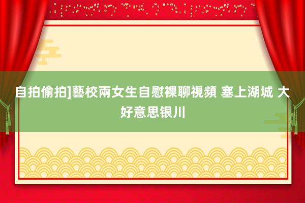 自拍偷拍]藝校兩女生自慰裸聊視頻 塞上湖城 大好意思银川