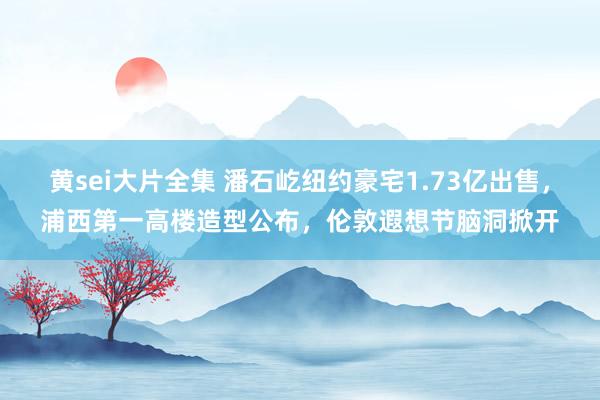 黄sei大片全集 潘石屹纽约豪宅1.73亿出售，浦西第一高楼造型公布，伦敦遐想节脑洞掀开