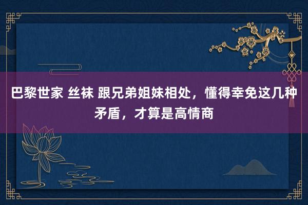 巴黎世家 丝袜 跟兄弟姐妹相处，懂得幸免这几种矛盾，才算是高情商