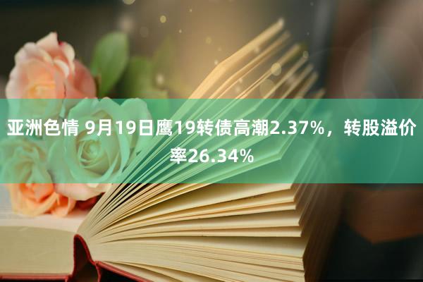 亚洲色情 9月19日鹰19转债高潮2.37%，转股溢价率26.34%