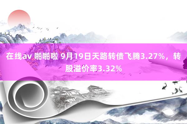 在线av 啪啪啦 9月19日天路转债飞腾3.27%，转股溢价率3.32%