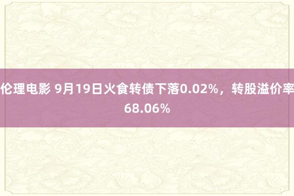 伦理电影 9月19日火食转债下落0.02%，转股溢价率68.06%