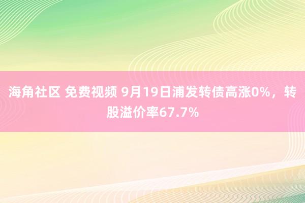 海角社区 免费视频 9月19日浦发转债高涨0%，转股溢价率67.7%