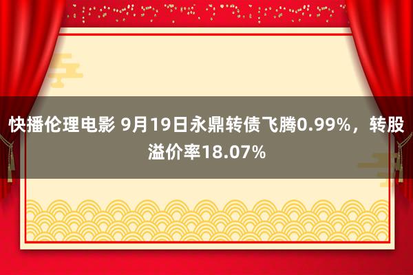 快播伦理电影 9月19日永鼎转债飞腾0.99%，转股溢价率18.07%