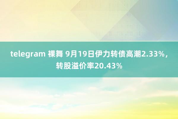 telegram 裸舞 9月19日伊力转债高潮2.33%，转股溢价率20.43%