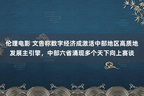 伦理电影 文告称数字经济成激活中部地区高质地发展主引擎，中部六省涌现多个天下向上赛谈