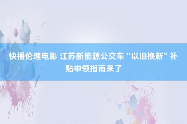 快播伦理电影 江苏新能源公交车“以旧换新”补贴申领指南来了