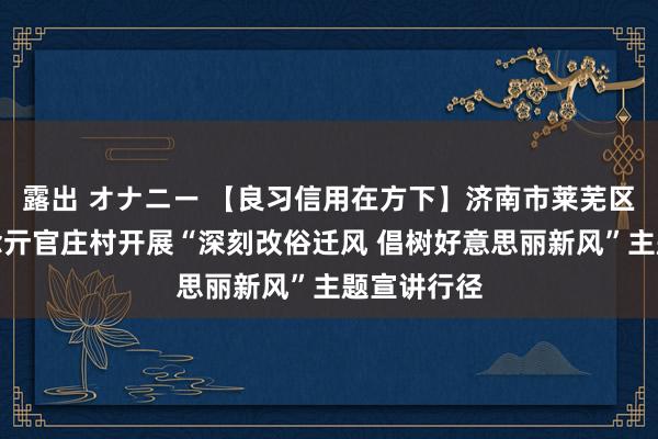 露出 オナニー 【良习信用在方下】济南市莱芜区方下街说念亓官庄村开展“深刻改俗迁风 倡树好意思丽新风”主题宣讲行径