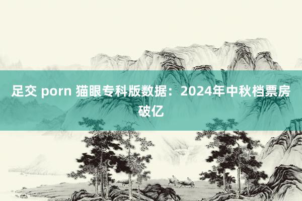 足交 porn 猫眼专科版数据：2024年中秋档票房破亿