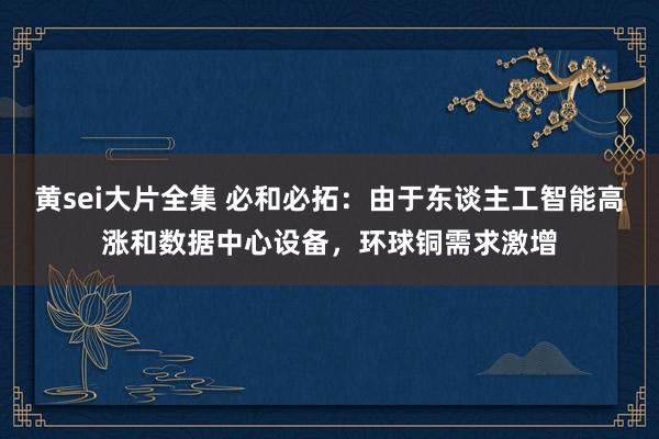 黄sei大片全集 必和必拓：由于东谈主工智能高涨和数据中心设备，环球铜需求激增