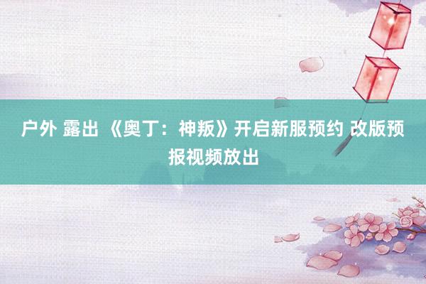 户外 露出 《奥丁：神叛》开启新服预约 改版预报视频放出