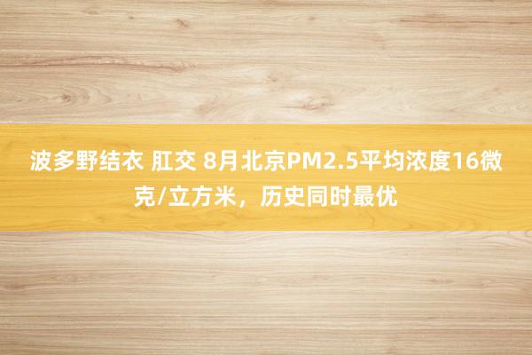 波多野结衣 肛交 8月北京PM2.5平均浓度16微克/立方米，历史同时最优