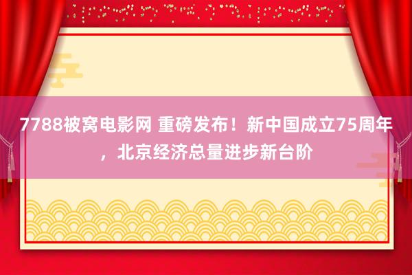 7788被窝电影网 重磅发布！新中国成立75周年，北京经济总量进步新台阶