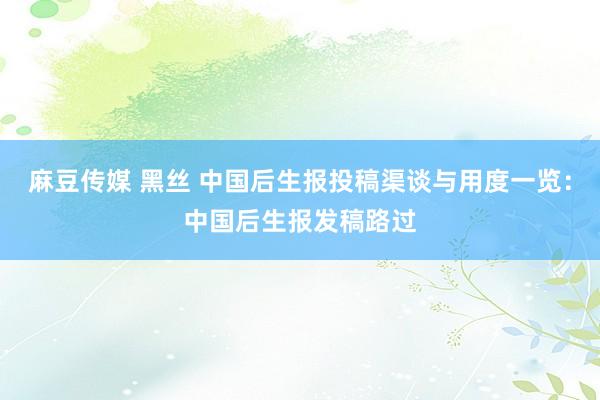 麻豆传媒 黑丝 中国后生报投稿渠谈与用度一览：中国后生报发稿路过