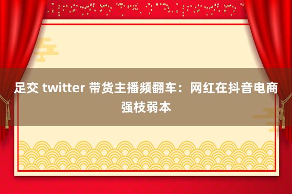 足交 twitter 带货主播频翻车：网红在抖音电商强枝弱本