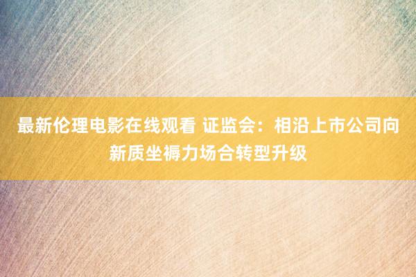 最新伦理电影在线观看 证监会：相沿上市公司向新质坐褥力场合转型升级