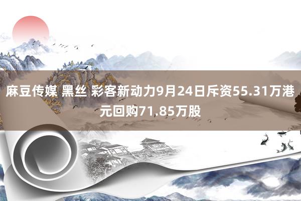 麻豆传媒 黑丝 彩客新动力9月24日斥资55.31万港元回购71.85万股