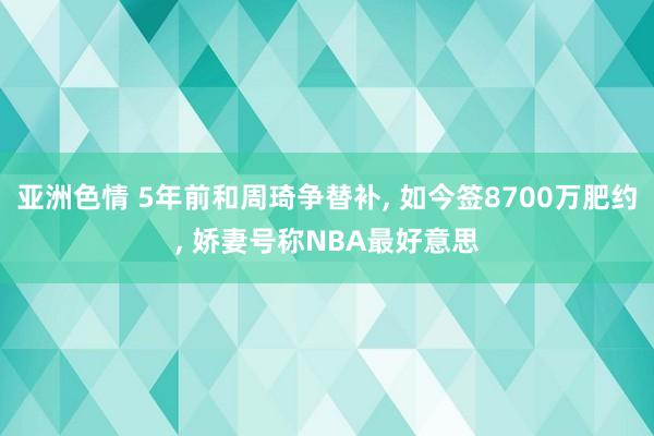 亚洲色情 5年前和周琦争替补， 如今签8700万肥约， 娇妻号称NBA最好意思