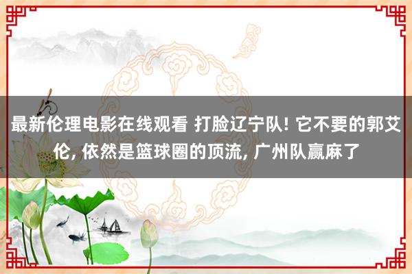 最新伦理电影在线观看 打脸辽宁队! 它不要的郭艾伦， 依然是篮球圈的顶流， 广州队赢麻了