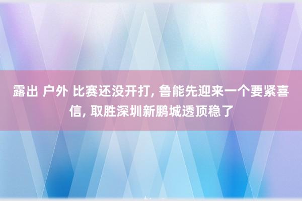 露出 户外 比赛还没开打， 鲁能先迎来一个要紧喜信， 取胜深圳新鹏城透顶稳了