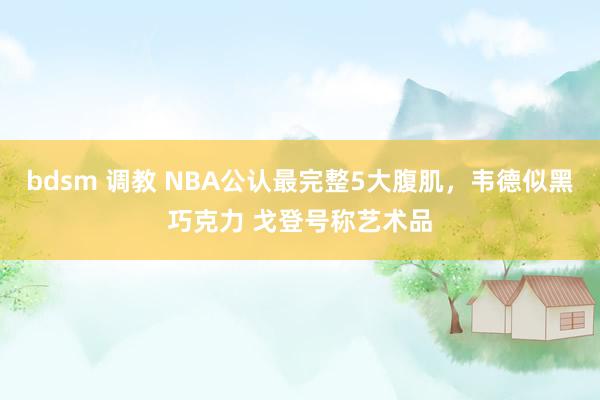 bdsm 调教 NBA公认最完整5大腹肌，韦德似黑巧克力 戈登号称艺术品