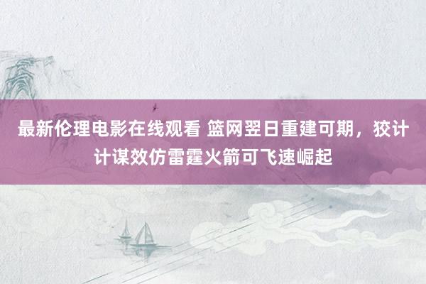 最新伦理电影在线观看 篮网翌日重建可期，狡计计谋效仿雷霆火箭可飞速崛起