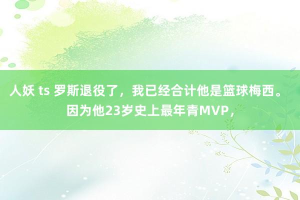 人妖 ts 罗斯退役了，我已经合计他是篮球梅西。 因为他23岁史上最年青MVP，