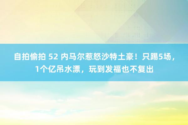 自拍偷拍 52 内马尔惹怒沙特土豪！只踢5场，1个亿吊水漂，玩到发福也不复出