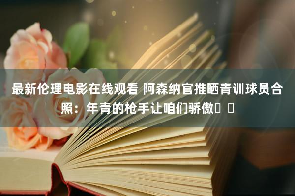 最新伦理电影在线观看 阿森纳官推晒青训球员合照：年青的枪手让咱们骄傲❤️