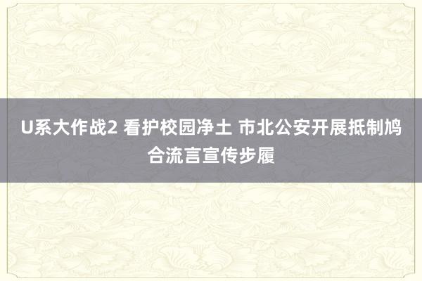 U系大作战2 看护校园净土 市北公安开展抵制鸠合流言宣传步履