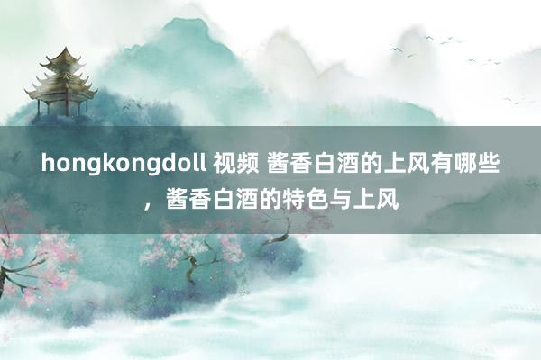 hongkongdoll 视频 酱香白酒的上风有哪些，酱香白酒的特色与上风