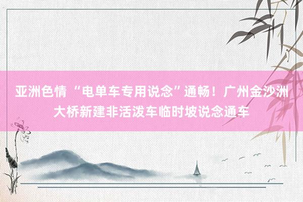 亚洲色情 “电单车专用说念”通畅！广州金沙洲大桥新建非活泼车临时坡说念通车