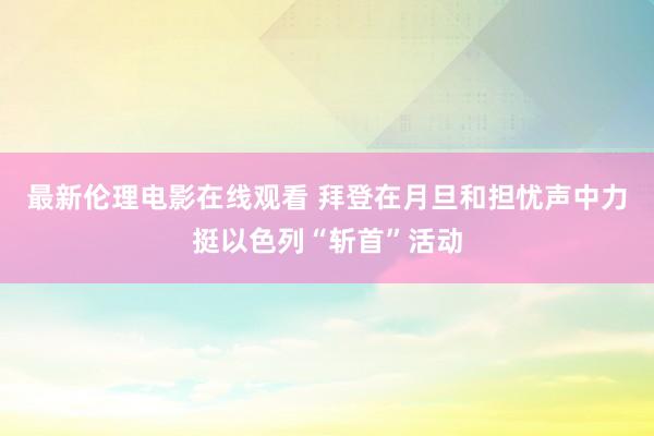 最新伦理电影在线观看 拜登在月旦和担忧声中力挺以色列“斩首”活动