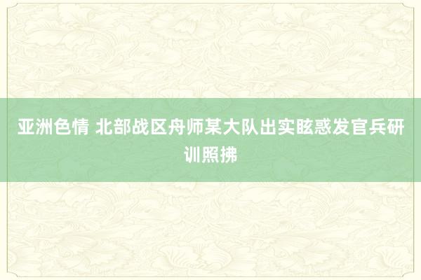 亚洲色情 北部战区舟师某大队出实眩惑发官兵研训照拂