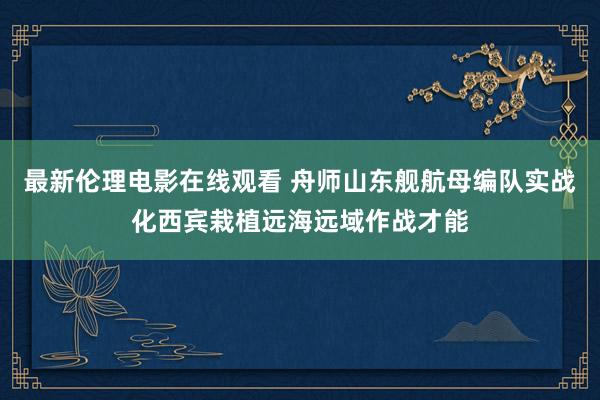 最新伦理电影在线观看 舟师山东舰航母编队实战化西宾栽植远海远域作战才能